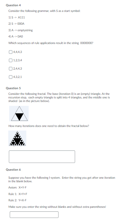 Question 4
Consider the following grammar, with S as a start symbol:
1) 5-> A111
2) 5 -> 000A
3) A-> emptystring
4) A-> OAO
Which sequences of rule applications result in the string 0000000?
04.4,4,3
O1,2,3,4
O2,4,4,3
04.3,2,1
Question 5
Consider the following fractal. The base (iteration 0) is an (empty) triangle. At the
recursion step, each empty triangle is split into 4 triangles, and the middle one is
shaded (as in the picture below).
How many iterations does one need to obtain the fractal below?
Question 6
Suppose you have the following I-system. Enter the string you get after one iteration
in the blank below.
Аxiom: X+Y-F
Rule 1: X=Y+F
Rule 2: Y=X-F
Make sure you enter the string without blanks and without extra parentheses!
