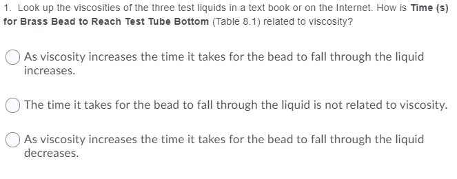 1. Look up the viscosities of the three test liquids in a text book or on the Internet. How is Time (s)
for Brass Bead to Reach Test Tube Bottom (Table 8.1) related to viscosity?
As viscosity increases the time it takes for the bead to fall through the liquid
increases.
) The time it takes for the bead to fall through the liquid is not related to viscosity.
As viscosity increases the time it takes for the bead to fall through the liquid
decreases.
