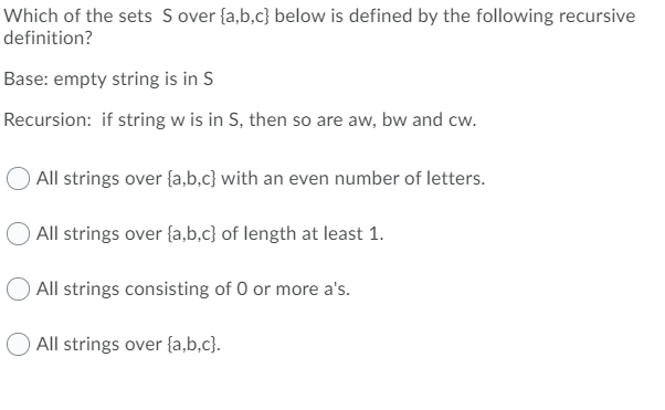 Which of the sets S over {a,b,c} below is defined by the following recursive
definition?
Base: empty string is in S
Recursion: if string w is in S, then so are aw, bw and cw.
All strings over {a,b.c} with an even number of letters.
O All strings over {a,b.c} of length at least 1.
All strings consisting of 0 or more a's.
All strings over {a,b,c}.
