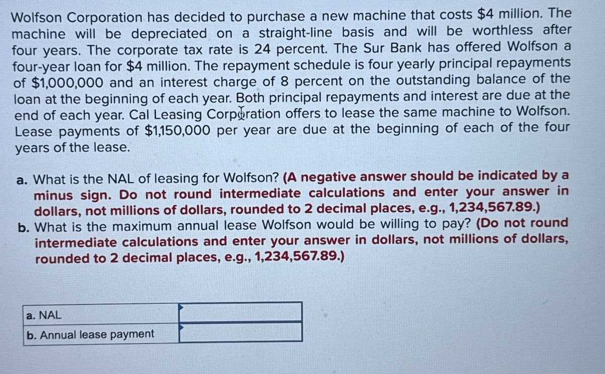 Wolfson Corporation has decided to purchase a new machine that costs $4 million. The
machine will be depreciated on a straight-line basis and will be worthless after
four years. The corporate tax rate is 24 percent. The Sur Bank has offered Wolfson a
four-year loan for $4 million. The repayment schedule is four yearly principal repayments
of $1,000,000 and an interest charge of 8 percent on the outstanding balance of the
loan at the beginning of each year. Both principal repayments and interest are due at the
end of each year. Cal Leasing Corporation offers to lease the same machine to Wolfson.
Lease payments of $1,150,000 per year are due at the beginning of each of the four
years of the lease.
a. What is the NAL of leasing for Wolfson? (A negative answer should be indicated by a
minus sign. Do not round intermediate calculations and enter your answer in
dollars, not millions of dollars, rounded to 2 decimal places, e.g., 1,234,567.89.)
b. What is the maximum annual lease Wolfson would be willing to pay? (Do not round
intermediate calculations and enter your answer in dollars, not millions of dollars,
rounded to 2 decimal places, e.g., 1,234,567.89.)
a. NAL
b. Annual lease payment