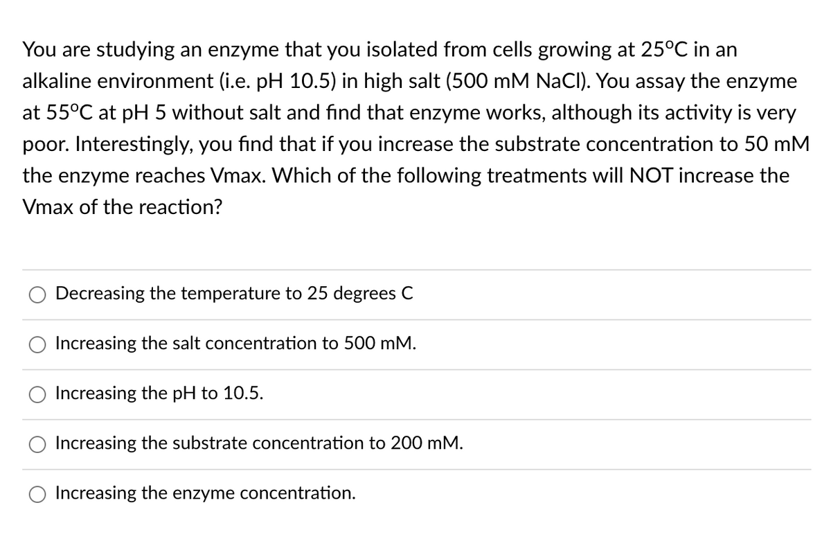 You are studying an enzyme that you isolated from cells growing at 25°C in an
alkaline environment (i.e. pH 10.5) in high salt (500 mM NaCI). You assay the enzyme
at 55°C at pH 5 without salt and find that enzyme works, although its activity is very
poor. Interestingly, you find that if you increase the substrate concentration to 50 mM
the enzyme reaches Vmax. Which of the following treatments will NOT increase the
Vmax of the reaction?
Decreasing the temperature to 25 degrees C
Increasing the salt concentration to 500 mM.
Increasing the pH to 10.5.
Increasing the substrate concentration to 200 mM.
Increasing the enzyme concentration.
