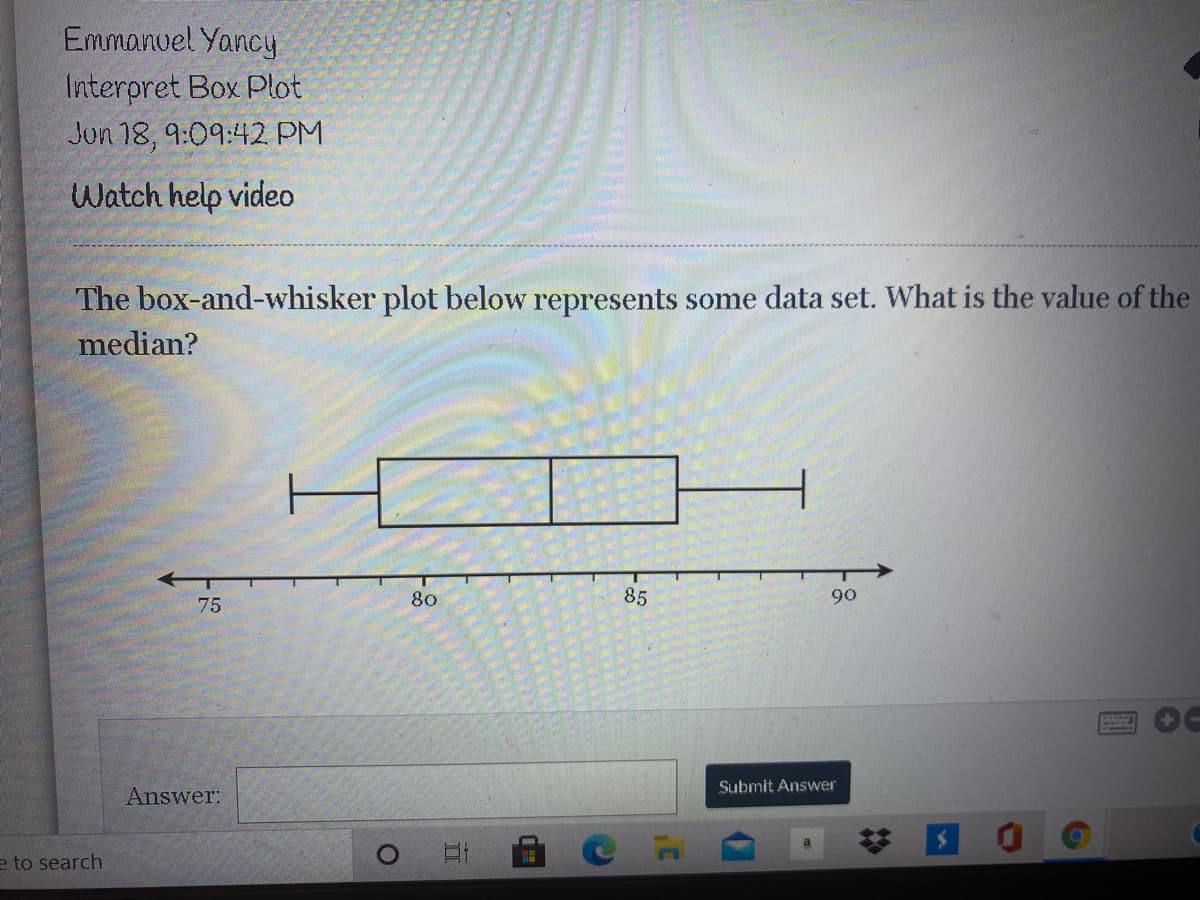 Emmanuel Yancy
Interpret Box Plot
Jun 18, 9:09:42 PM
Watch help video
The box-and-whisker plot below represents some data set. What is the value of the
median?
80
85
90
75
Submit Answer
Answer:
e to search
