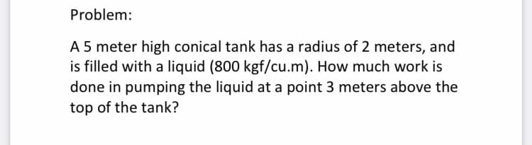 Problem:
A 5 meter high conical tank has a radius of 2 meters, and
is filled with a liquid (800 kgf/cu.m). How much work is
done in pumping the liquid at a point 3 meters above the
top of the tank?
