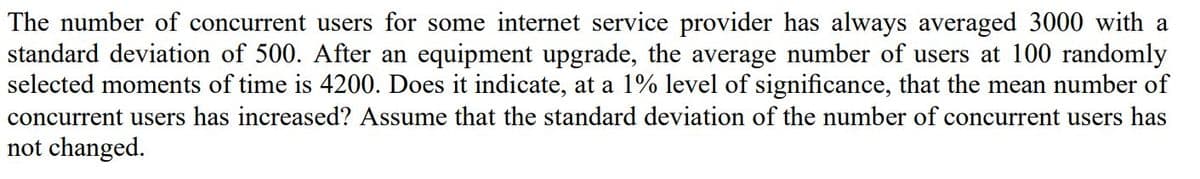 The number of concurrent users for some internet service provider has always averaged 3000 with a
standard deviation of 500. After an equipment upgrade, the average number of users at 100 randomly
selected moments of time is 4200. Does it indicate, at a 1% level of significance, that the mean number of
concurrent users has increased? Assume that the standard deviation of the number of concurrent users has
not changed.