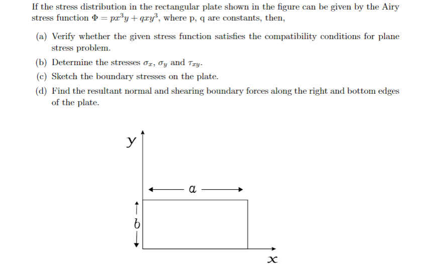 If the stress distribution in the rectangular plate shown in the figure can be given by the Airy
stress function P = pr³y+qxy°, where p, q are constants, then,
(a) Verify whether the given stress function satisfies the compatibility conditions for plane
stress problem.
(b) Determine the stresses oz, Oy and Try.
(c) Sketch the boundary stresses on the plate.
(d) Find the resultant normal and shearing boundary forces along the right and bottom edges
of the plate.
y
a
