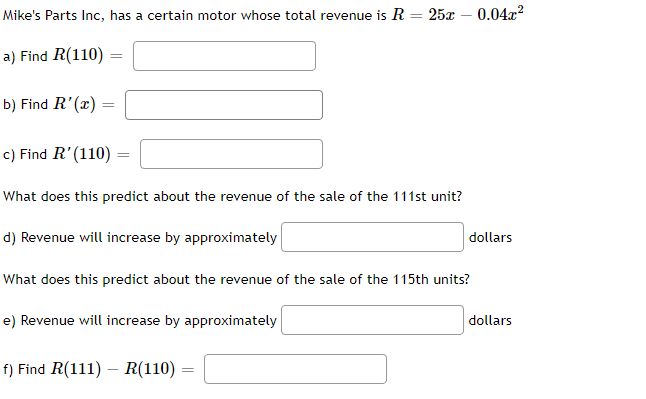 Mike's Parts Inc, has a certain motor whose total revenue is R = 25x -0.04x²
a) Find R(110)
b) Find R'(x)
c) Find R'(110) =
What does this predict about the revenue of the sale of the 111st unit?
d) Revenue will increase by approximately
What does this predict about the revenue of the sale of the 115th units?
e) Revenue will increase by approximately
dollars
f) Find R(111) - R(110)
dollars
