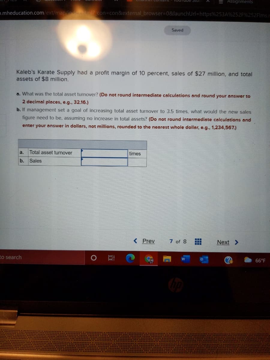 Assignments
p.mheducation.com/ext/map/ndechiml?.con=con&external browser%3D0&launchUrl=https%253A%252F%252Flms.r
Saved
Kaleb's Karate Supply had a profit margin of 10 percent, sales of $27 million, and total
assets of $8 million.
a. What was the total asset turnover? (Do not round intermediate calculations and round your answer to
2 decimal places, e.g., 32.16.)
b. If management set a goal of increasing total asset turnover to 3.5 times, what would the new sales
figure need to be, assuming no increase in total assets? (Do not round intermediate calculations and
enter your answer in dollars, not millions, rounded to the nearest whole dollar, e.g., 1,234,567.)
a.
Total asset turnover
times
b.
Sales
< Prev
7 of 8
Next >
to search
66°F
