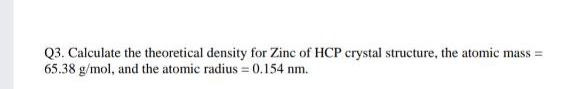 Q3. Calculate the theoretical density for Zinc of HCP crystal structure, the atomic mass =
65.38 g/mol, and the atomic radius = 0.154 nm.
