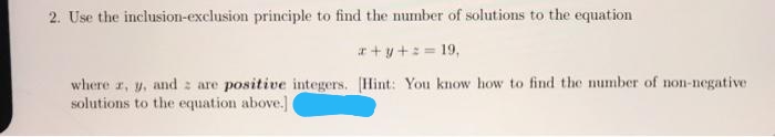 2. Use the inclusion-exclusion principle to find the number of solutions to the equation
r + y+: = 19,
where r, y, and z are positive integers. [Hint: You know how to find the number of non-negative
solutions to the equation above.]
