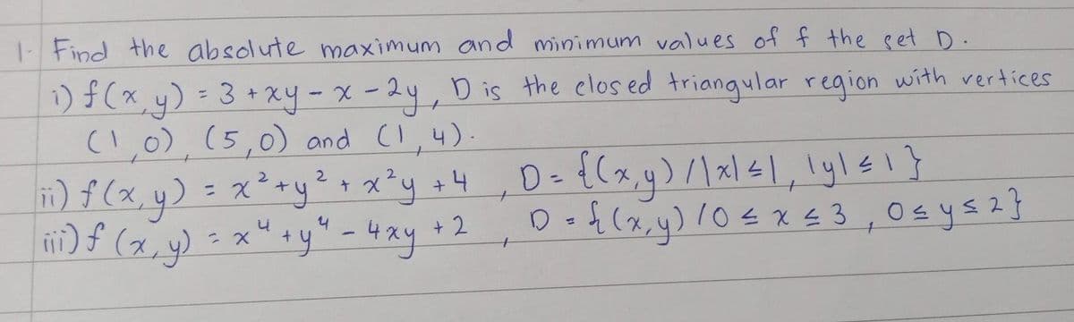 1- Find the absolute maximum and minimum values of f the set D.
1)#(x, y) = 3 +xy - x - 24,D is the elos ed triangular region with rertices
(I.0), (5,0) and (I,4).
%3D
1)f(xy) = x*+yx*y o4 ,De {(x,y)xlsl, lylsI}
) f (x, y) = x" +y" - 4xy
2.
%3D
+ 2
Dot(x,y) l0< x £3,0sysz}
