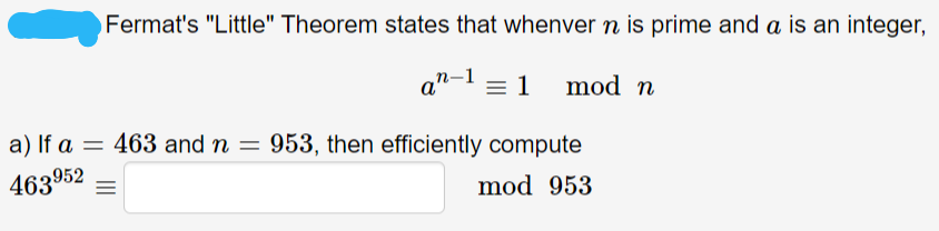Fermat's "Little" Theorem states that whenver n is prime and a is an integer,
a"-1 = 1
mod n
a) If a = 463 and n = 953, then efficiently compute
mod 953
463952 =
