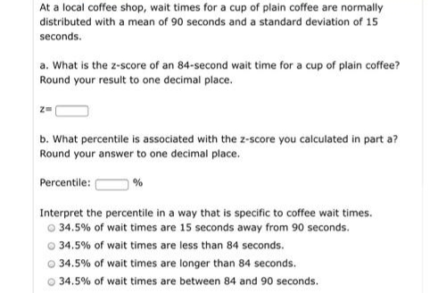 At a local coffee shop, wait times for a cup of plain coffee are normally
distributed with a mean of 90 seconds and a standard deviation of 15
seconds.
a. What is the z-score of an 84-second wait time for a cup of plain coffee?
Round your result to one decimal place.
b. What percentile is associated with the z-score you calculated in part a?
Round your answer to one decimal place.
Percentile:
Interpret the percentile in a way that is specific to coffee wait times.
O 34.5% of wait times are 15 seconds away from 90 seconds.
O 34.5% of wait times are less than 84 seconds.
O 34.5% of wait times are longer than 84 seconds.
O 34.5% of wait times are between 84 and 90 seconds.

