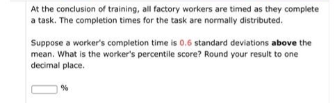 At the conclusion of training, all factory workers are timed as they complete
a task. The completion times for the task are normally distributed.
Suppose a worker's completion time is 0.6 standard deviations above the
mean. What is the worker's percentile score? Round your result to one
decimal place.
%
