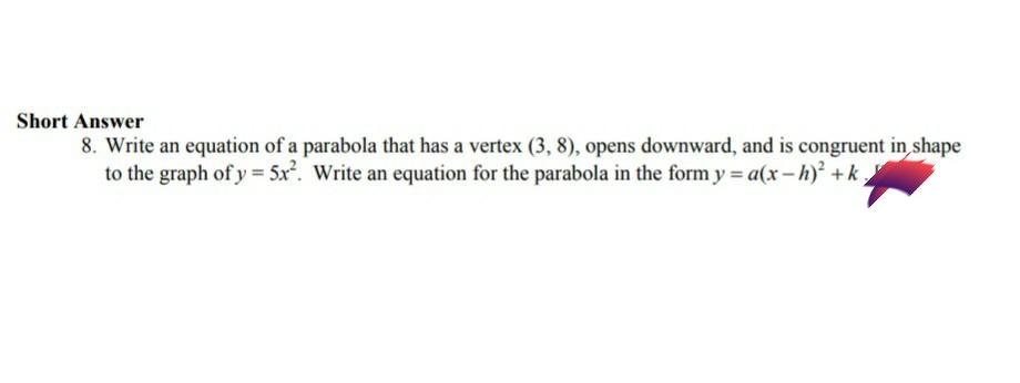 Short Answer
8. Write an equation of a parabola that has a vertex (3, 8), opens downward, and is congruent in shape
to the graph of y = 5x. Write an equation for the parabola in the form y a(x-h) +k
