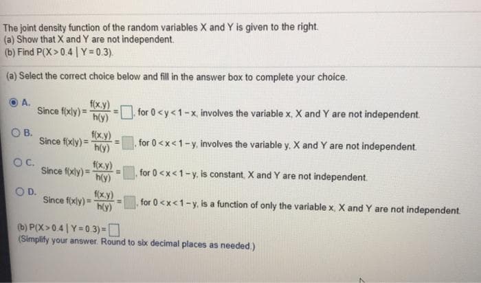 The joint density function of the random variables X and Y is given to the right.
(a) Show that X and Y are not independent.
(b) Find P(X>0.4 | Y = 0.3).
(a) Select the correct choice below and fill in the answer box to complete your choice.
f(x.y)
Since f(xly) =
h(y)
А.
for 0 <y<1-x, involves the variable x, X and Y are not independent.
f(x.y)
Since f(xly) =
h(y)
В.
for 0<x<1-y, involves the variable y. X and Y are not independent
OC.
f(x.y)
%3D
Since f(xly) =
for 0 <x<1-y, is constant, X and Y are not independent.
h(y)
D.
f(x.y)
Since f(xly) =
h(y)
for 0 <x<1-y, is a function of only the variable x, X andY are not independent.
(b) P(X>0.4 |Y=0.3) =D
(Simplify your answer. Round to six decimal places as needed.)
