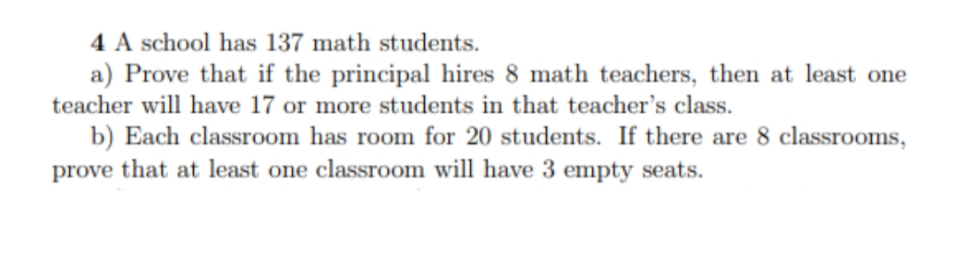 4 A school has 137 math students.
a) Prove that if the principal hires 8 math teachers, then at least one
teacher will have 17 or more students in that teacher's class.
b) Each classroom has room for 20 students. If there are 8 classrooms,
prove that at least one classroom will have 3 empty seats.
