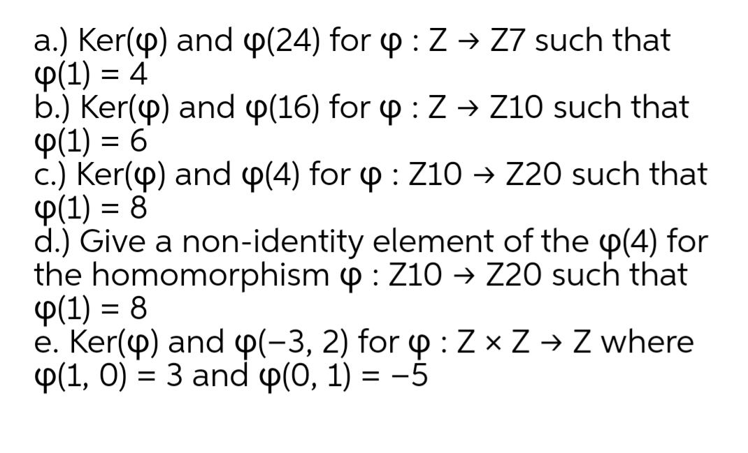 a.) Ker(p) and p(24) for p : Z → Z7 such that
Ф(1) 3 4
b.) Ker(p) and p(16) for p : Z → Z10 such that
P(1) = 6
c.) Ker(p) and p(4) for p : Z10 → Z20 such that
P(1) = 8
d.) Give a non-identity element of the p(4) for
the homomorphism p : Z10 → Z20 such that
P(1) = 8
e. Ker(p) and p(-3, 2) for 4 :Z × Z → Z where
Ф(1, 0) %3D 3 and Ф(0, 1) 3D —5
