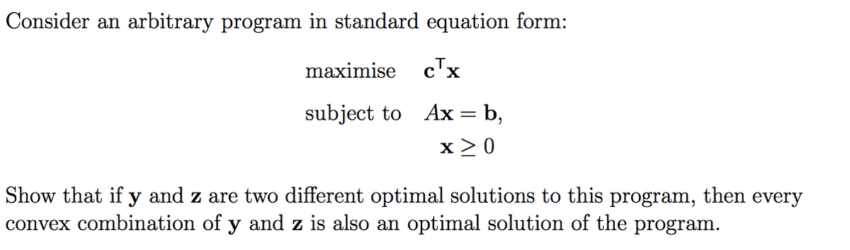 Consider an arbitrary program in standard equation form:
maximise c™x
subject to Ax = b,
x > 0
Show that if y and z are two different optimal solutions to this program, then every
convex combination of y and z is also an optimal solution of the program.
