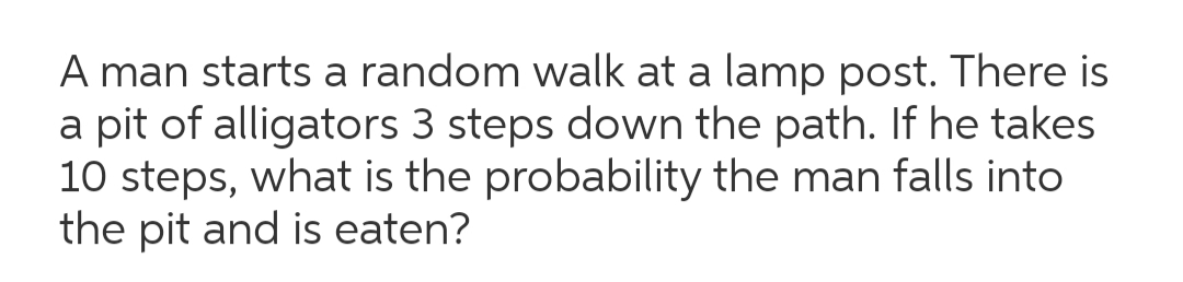 A man starts a random walk at a lamp post. There is
a pit of alligators 3 steps down the path. If he takes
10 steps, what is the probability the man falls into
the pit and is eaten?
