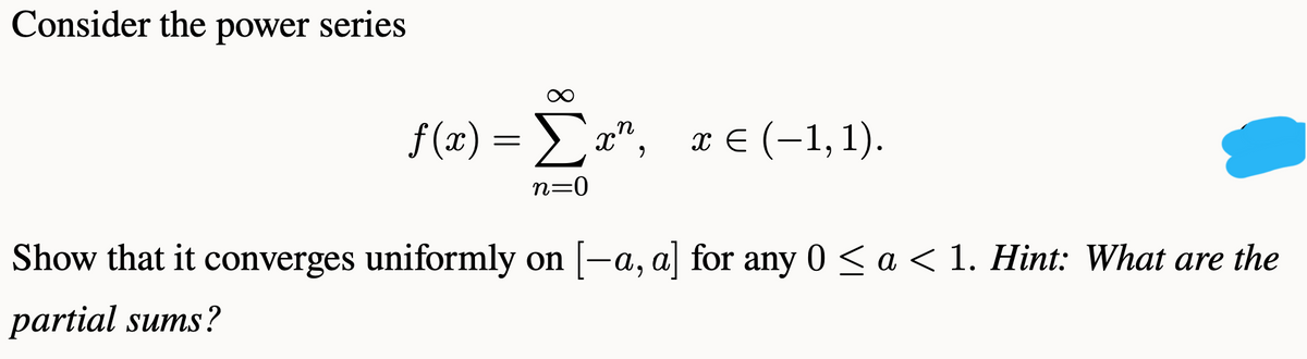Consider the power series
f(3) -Σα", πε (-1, 1).
x € (-1, 1).
n=0
Show that it converges uniformly on [-a, a] for any 0 < a < 1. Hint: What are the
partial sums?
