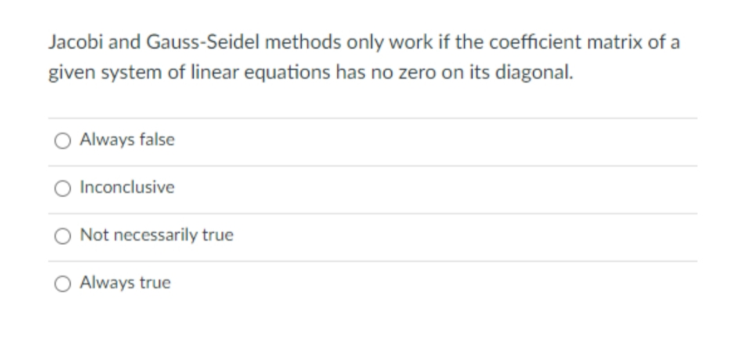 Jacobi and Gauss-Seidel methods only work if the coefficient matrix of a
given system of linear equations has no zero on its diagonal.
O Always false
Inconclusive
Not necessarily true
O Always true
