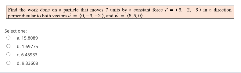 Find the work done on a particle that moves 7 units by a constant force F = (3,-2, –3) in a direction
|perpendicular to both vectors u
(0, –3, –2 ), and w = (5,5,0)
Select one:
a. 15.8089
b. 1.69775
c. 6.45933
d. 9.33608
