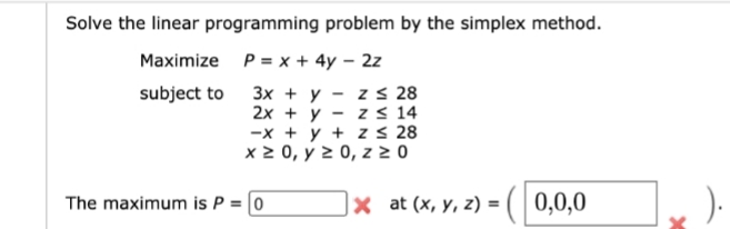 Solve the linear programming problem by the simplex method.
Maximize P= x + 4y – 2z
z s 28
z s 14
-x + y + z s 28
x 2 0, y 2 0, z > 0
3x + y
2x + y
subject to
The maximum is P = [0
|× at (x, y, z) =(| 0,0,0
