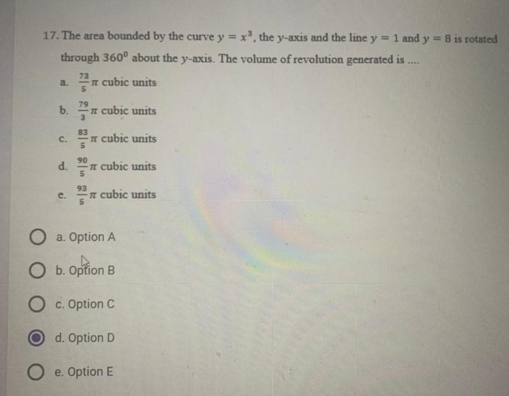 17. The area bounded by the curve y = x, the y-axis and the line y = 1 and y = 8 is rotated
%3D
through 360° about the y-axis. The volume of revolution generated is
73
IT cubic units
5.
a.
79
b.
t cubic units
3
83
C.
T cubic units
90
d. n cubic units
93
n cubic units
e.
a. Option A
b. Option B
c. Option C
d. Option D
e. Option E
