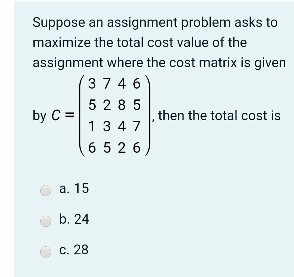 Suppose an assignment problem asks to
maximize the total cost value of the
assignment where the cost matrix is given
37 4 6
5 28 5
by C =
then the total cost is
13 4 7
6 526
а. 15
b. 24
С. 28
