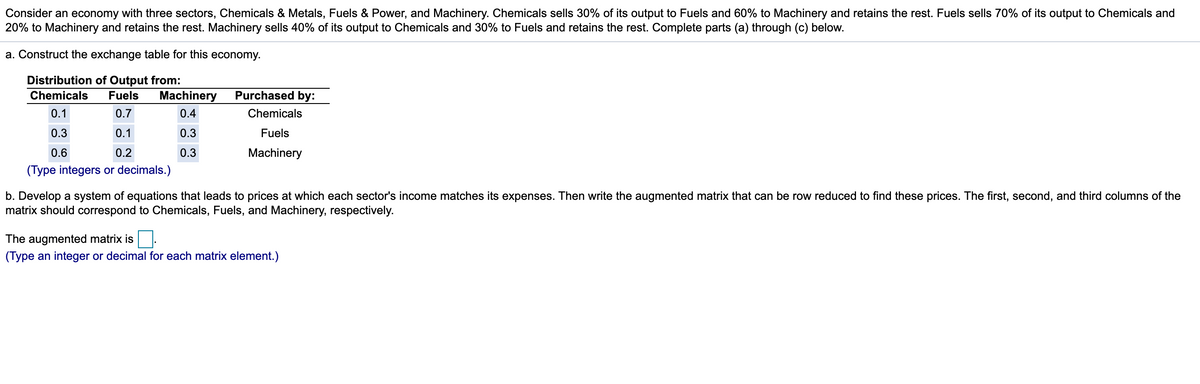 Consider an economy with three sectors, Chemicals & Metals, Fuels & Power, and Machinery. Chemicals sells 30% of its output to Fuels and 60% to Machinery and retains the rest. Fuels sells 70% of its output to Chemicals and
20% to Machinery and retains the rest. Machinery sells 40% of its output to Chemicals and 30% to Fuels and retains the rest. Complete parts (a) through (c) below.
a. Construct the exchange table for this economy.
Distribution of Output from:
Chemicals
Fuels
Machinery
Purchased by:
0.1
0.7
0.4
Chemicals
0.3
0.1
0.3
Fuels
0.6
0.2
0.3
Machinery
(Type integers or decimals.)
b. Develop a system of equations that leads to prices at which each sector's income matches its expenses. Then write the augmented matrix that can be row reduced to find these prices. The first, second, and third columns of the
matrix should correspond to Chemicals, Fuels, and Machinery, respectively.
The augmented matrix is.
(Type an integer or decimal for each matrix element.)
