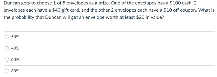 Duncan gets to choose 1 of 5 envelopes as a prize. One of the envelopes has a $100 cash, 2
envelopes each have a $40 gift card, and the other 2 envelopes each have a $10 off coupon. What is
the probability that Duncan will get an envelope worth at least $20 in value?
50%
40%
60%
30%

