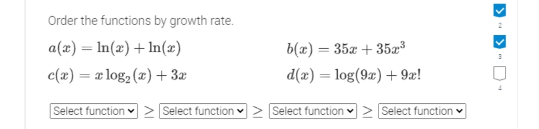 Order the functions by growth rate.
a(x) = In(x) + In(x)
b(x) = 35x + 35x³
c(x) = x log2 (x)+ 3x
d(x) = log(9x) + 9x!
Select function ♥
Select function v
Select function v> Select function v
