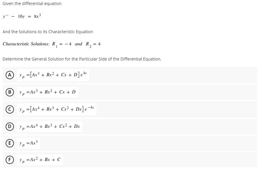 Given the differential equation
y"
16y
8x3
And the Solutions to its Characteristic Equation
Characteristic Solutions: R, = -4 and R, = 4
2
Determine the General Solution for the Particular Side of the Differential Equation.
(A
Ур
=[Ax3 + Bx2 + Cx + D]e*
B
=Ax3 + Bx? + Cx + D
(C
y, =[Ax4 + Bx3 + Cx² + Dx]e-4x
= Ax4 + Bx3 + Cx2 + Dx
E) Y P
=Ax3
F)
Yp
= Ax? + Bx + C
