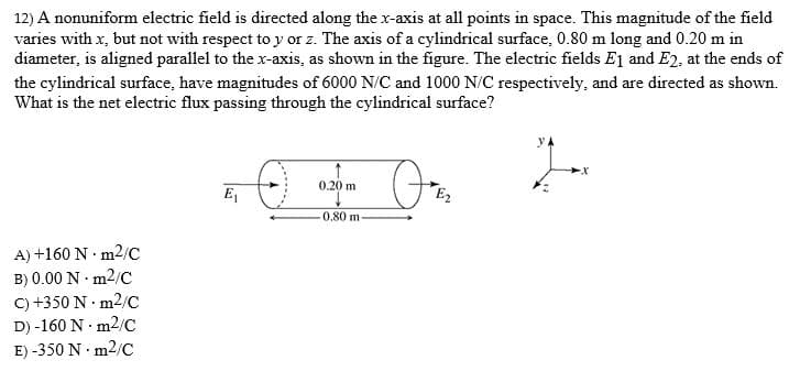 12) A nonuniform electric field is directed along the x-axis at all points in space. This magnitude of the field
varies with x, but not with respect to y or z. The axis of a cylindrical surface, 0.80 m long and 0.20 m in
diameter, is aligned parallel to the x-axis, as shown in the figure. The electric fields E1 and E2, at the ends of
the cylindrical surface, have magnitudes of 6000 N/C and 1000 N/C respectively, and are directed as shown.
What is the net electric flux passing through the cylindrical surface?
y A
On
0.20 m
E
E2
0.80 m
A) +160 N · m2/C
B) 0.00 N · m2/C
C) +350 N · m2/C
D) -160 N · m2/C
E) -350 N · m2/C
