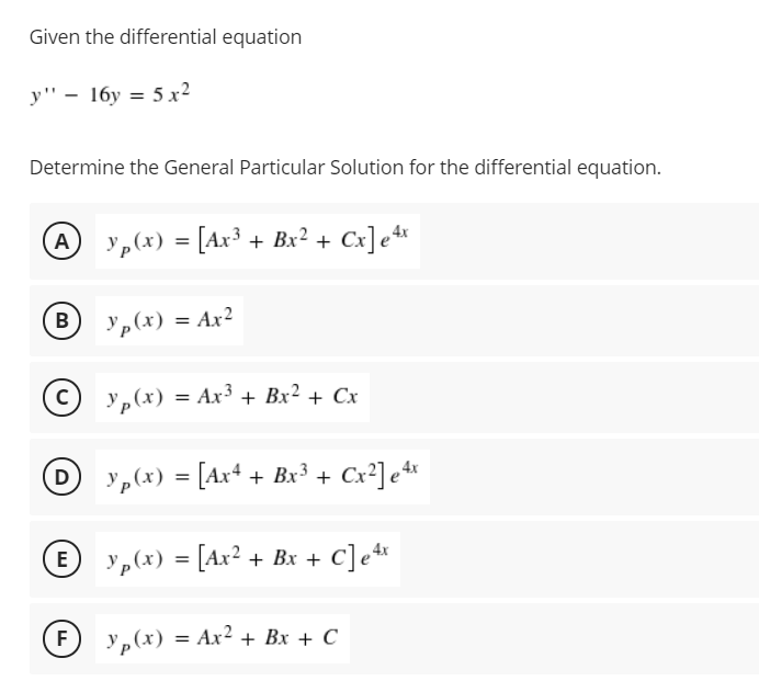 Given the differential equation
y" - 16y = 5 x2
Determine the General Particular Solution for the differential equation.
y„(x) = [Ax³ + Bx² + Cx]e*
B y,(x) = Ax²
В
У, (х) %3D Ах3 + Вх2 + Cх
yp(x) = [Ax+ + Bx³ + Cx²] e*
D
y„(x) = [Ax² + Bx + C]e*
E
%3D
F)
Yp(x) =
= Ax? + Bx + C
