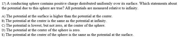 17) A conducting sphere contains positive charge distributed uniformly over its surface. Which statements about
the potential due to this sphere are true? All potentials are measured relative to infinity.
A) The potential at the surface is higher than the potential at the center.
B) The potential at the center is the same as the potential at infinity.
C) The potential is lowest, but not zero, at the center of the sphere.
D) The potential at the center of the sphere is zero.
E) The potential at the center of the sphere is the same as the potential at the surface.
