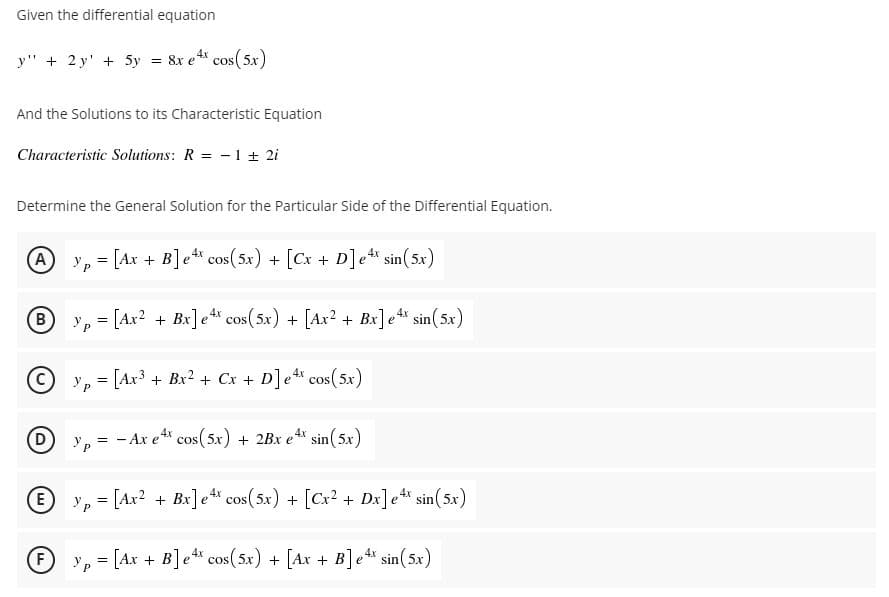 Given the differential equation
y" + 2 y' + 5y = 8x e cos(5x)
And the Solutions to its Characteristic Equation
Characteristic Solutions: R = -1 + 2i
Determine the General Solution for the Particular Side of the Differential Equation.
A y, = [Ax + B]e cos(5x) + [Cx + D]e sin(5x
e4x
B
y, = [Ax? + Bx]e cos(5x) + [Ax2 + Bx]e sin(5x)
%3D
y, = [Ax³ + Bx² + Cx + D]e cos(5x)
y, = - Ax e cos(5x) + 2Bx e sin(5x)
E y, = [Ax? + Bx] e* cos( 5x) + [Cx? + Dx]e sin(5x)
(F
y, = [Ax + B]e* cos(5x) + [Ax + B]e* sin(5x)
