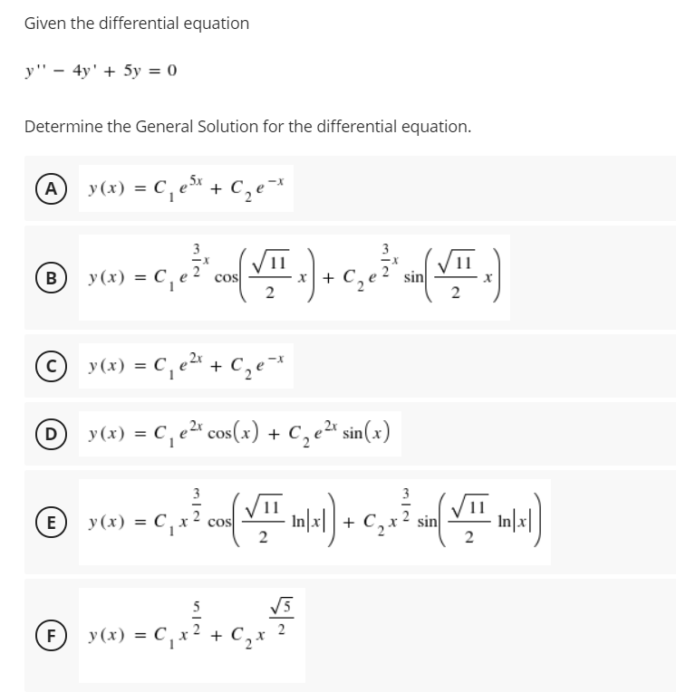 Given the differential equation
y" - 4y' + 5y = 0
Determine the General Solution for the differential equation.
A y(x) = C, e + c,e*
(今).
3
y (x) = C,
= C,
cos
2
sin
2
B
© y(x) = C,e + C,e=*
y(x) = C, e2" cos(x) + C, e2" sin(x)
D
%3D
VII
y(x) = C , x
cos
2
+ C,
sin
E
5
V5
F
y (x) = C, x
+ C,
