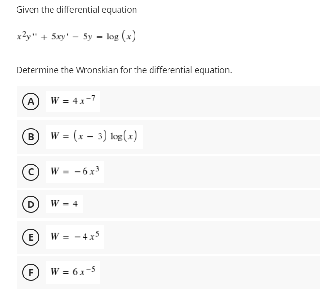Given the differential equation
x²y" + 5xy' – 5y = log (x)
Determine the Wronskian for the differential equation.
A
W = 4x-7
= (x – 3) log(x)
B
(c) w = -6 x³
D)
W = 4
E
W = - 4 x5
(F) W = 6x-5
