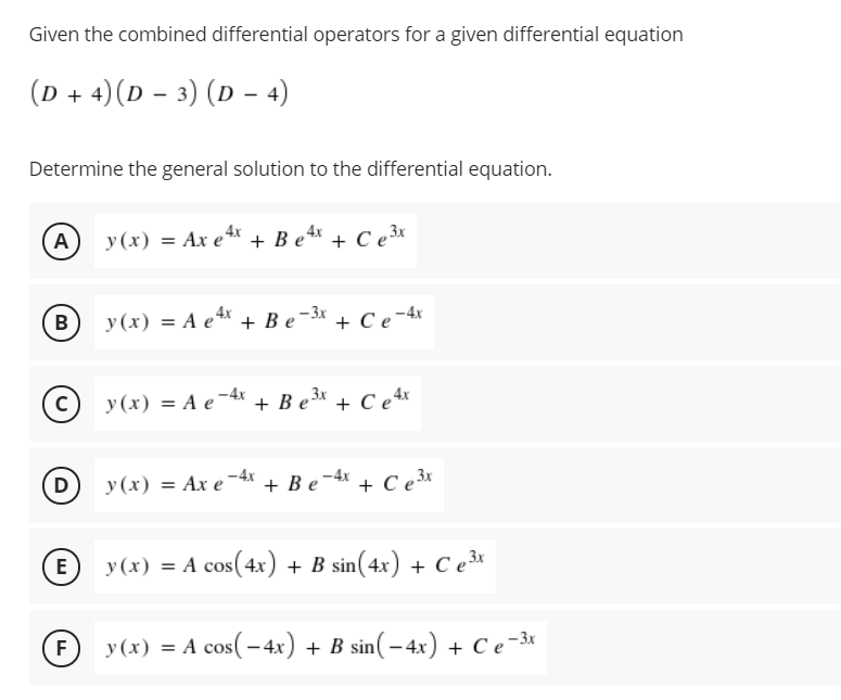 Given the combined differential operators for a given differential equation
(D + 4)(D – 3) (D - 4)
Determine the general solution to the differential equation.
A
y (x) = Ax e* + B e** + C e3x
В
y (x) = A e + Be-3x + C e -4x
(c) y(x) = A e'
-4* + B e* + C e*
y(x) = Ax e¯4x + B e -4x +
+ Ce3*
D
E
y (x) = A cos(4x) + B sin(4x) + C e³*
F
y (x) = A cos(-4x) + B sin(– 4x) + C e-3x
