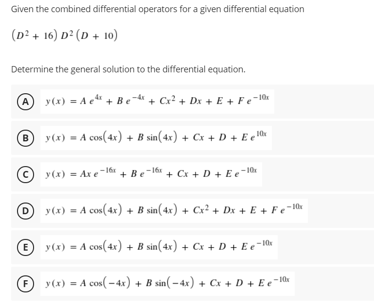 Given the combined differential operators for a given differential equation
(D² + 16) D² (D + 10)
Determine the general solution to the differential equation.
A
y (x) = A e* + B e-4* + Cx² + Dx + E + F e¬10x
B
y (x) = A cos(4x) + B sin(4x) + Cx + D + E e'
–16x
y (x) = Ax e-16
+ Be-16x + Cx + D + E e¬10x
D
y (x) = A cos(4x) + B sin(4x) + Cx² + Dx + E + F e¬10x
(E) y(x) = A cos(4x) + B sin(4x) + Cx + D + E e¬10x
F
y (x) = A cos(- 4x) + B sin( – 4x) + Cx + D + E e-10x
