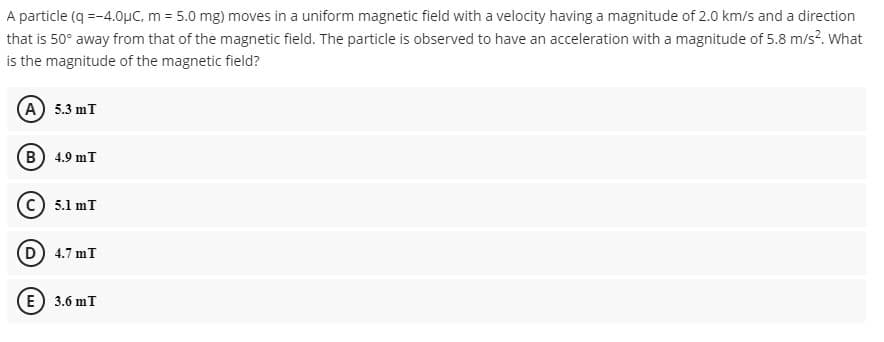 A particle (q =-4.0µC, m = 5.0 mg) moves in a uniform magnetic field with a velocity having a magnitude of 2.0 km/s and a direction
that is 50° away from that of the magnetic field. The particle is observed to have an acceleration with a magnitude of 5.8 m/s?. What
is the magnitude of the magnetic field?
(A) 5.3 mT
(B) 4.9 mT
5.1 mT
(D) 4.7 mT
E) 3.6 mT
