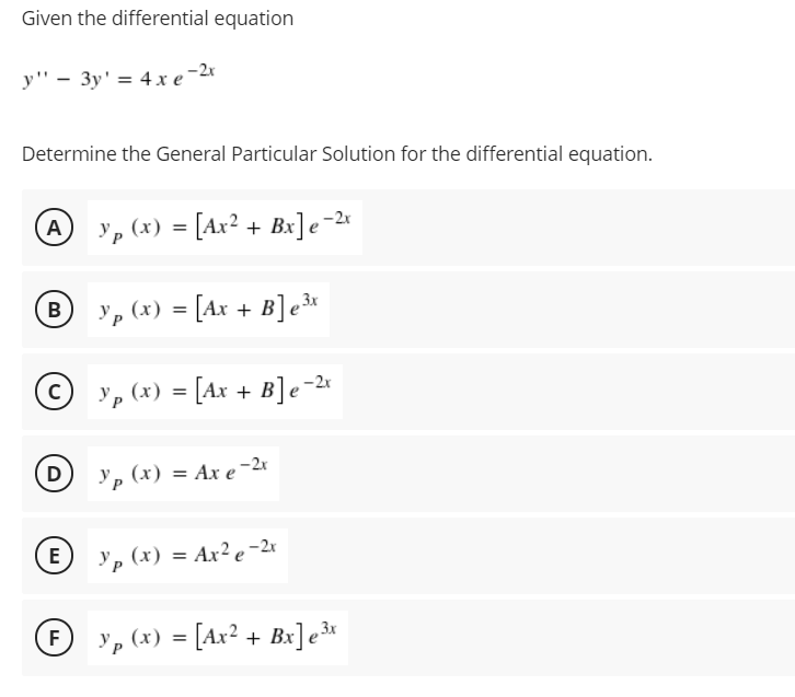 Given the differential equation
y" - 3y' = 4 x e
-2r
Determine the General Particular Solution for the differential equation.
A , (x) = [Ax² + Bx]e-2*
'p (x) = [Ax + B]e3«
В
© p (x) = [Ax + B]e-«
D
Ур (х) %3D Ах е -2
E
yp (x) = Ax² e-2r
y, (x) = [Ax² + Bx]e³*
F
