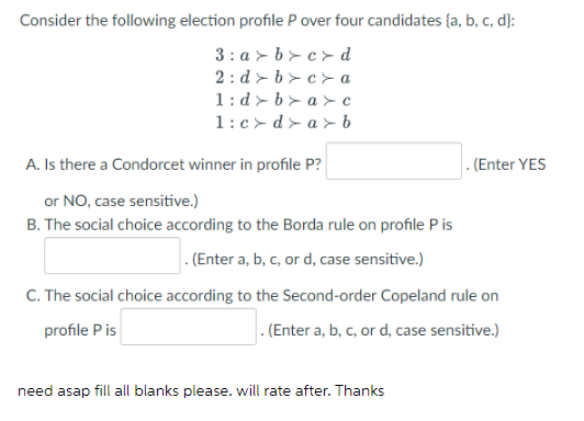 Consider the following election profile P over four candidates {a, b, c, d}:
3: a > b > c > d
1:d > b > a > c
1:c> d > a > b
A. Is there a Condorcet winner in profile P?
. (Enter YES
or NO, case sensitive.)
B. The social choice according to the Borda rule on profile Pis
. (Enter a, b, c, or d, case sensitive.)
C. The social choice according to the Second-order Copeland rule on
profile Pis
. (Enter a, b, c, or d, case sensitive.)
need asap fill all blanks please. will rate after. Thanks
