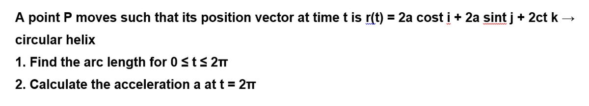 A point P moves such that its position vector at time t is r(t) = 2a cost i + 2a sint j+ 2ct k →
circular helix
1. Find the arc length for 0Sts 2
2. Calculate the acceleration a at t = 2T

