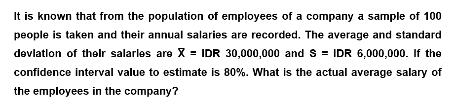 It is known that from the population of employees of a company a sample of 100
people is taken and their annual salaries are recorded. The average and standard
deviation of their salaries are X = IDR 30,000,000 and S = IDR 6,000,000. If the
confidence interval value to estimate is 80%. What is the actual average salary of
the employees in the company?
