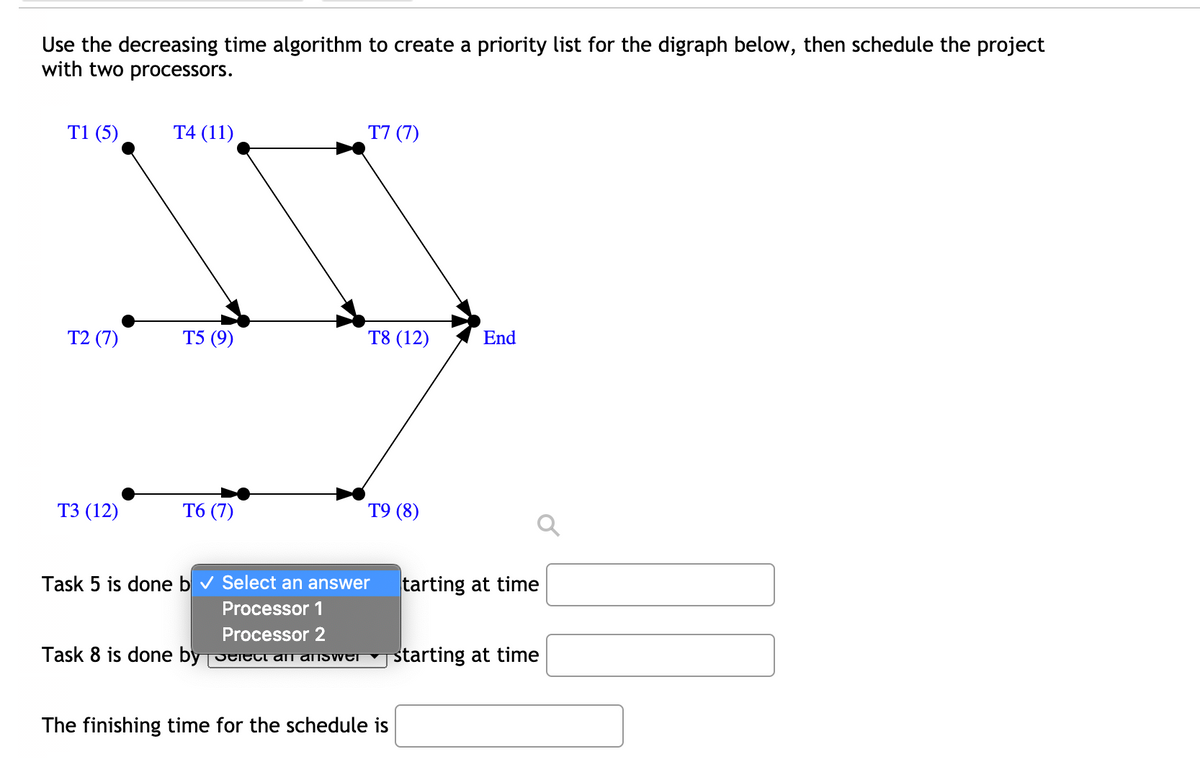 Use the decreasing time algorithm to create a priority list for the digraph below, then schedule the project
with two processors.
T1 (5)
T4 (11)
T7 (7)
T2 (7)
Т5 (9)
T8 (12)
End
ТЗ (12)
T6 (7)
Т9 (8)
Task 5 is done b v Select an answer
tarting at time
Processor 1
Processor 2
Task 8 is done by Delect anI answer
j starting at time
The finishing time for the schedule is
