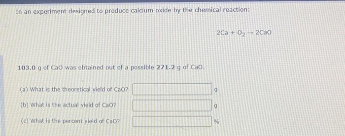 In an experiment designed to produce calcium oxide by the chemical reaction:
2Ca + 0, 2Cao
103.0 g of Cao was obtained out of a possible 271.2 g of CaO,
(a) What is the theoretical yield of CaO?
(b) What is the actual yield of CaO?
(c) What is the percent yield of Cao?
