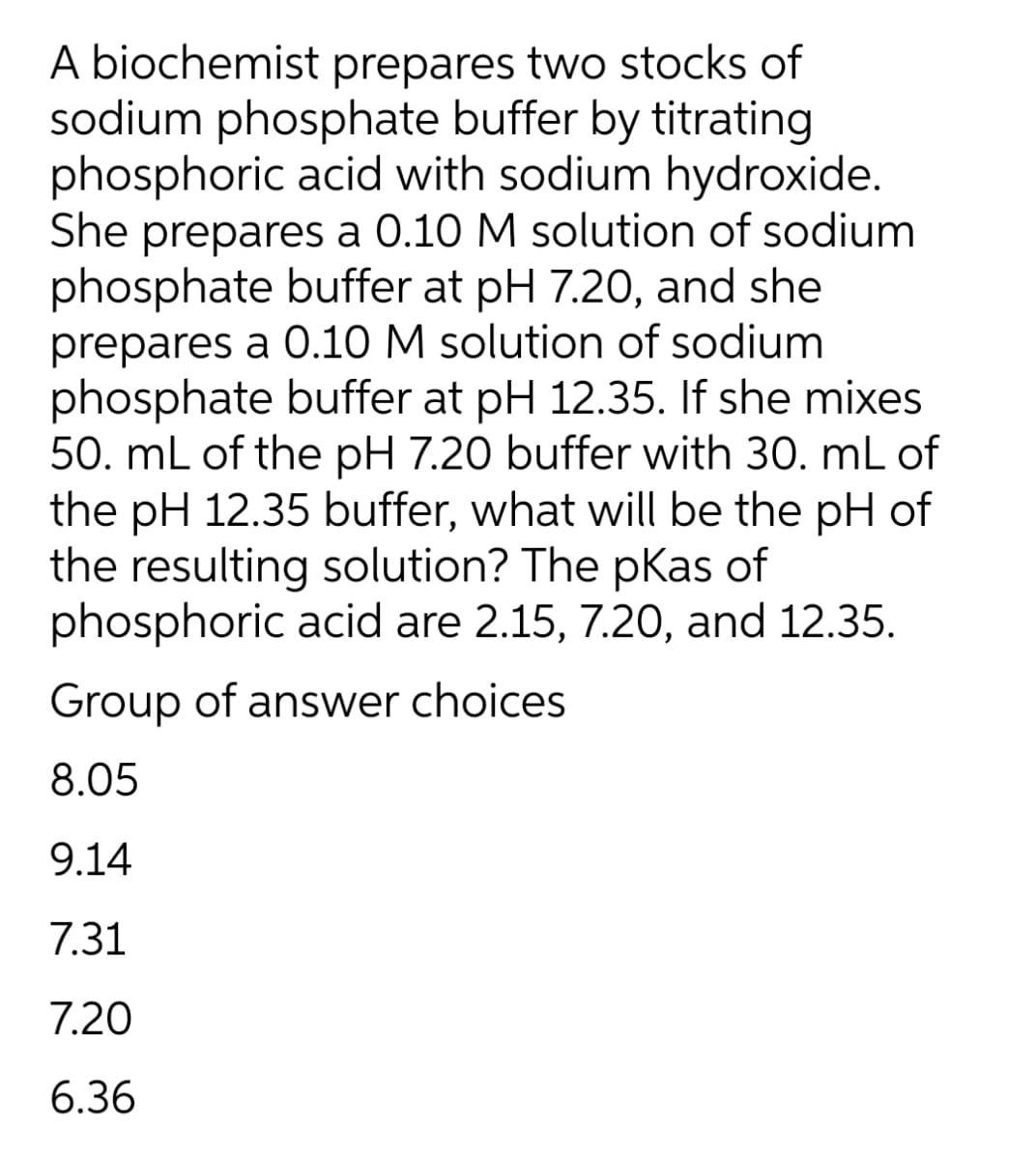 A biochemist prepares two stocks of
sodium phosphate buffer by titrating
phosphoric acid with sodium hydroxide.
She prepares a 0.10 M solution of sodium
phosphate buffer at pH 7.20, and she
prepares a 0.10 M solution of sodium
phosphate buffer at pH 12.35. If she mixes
50. mL of the pH 7.20 buffer with 30. mL of
the pH 12.35 buffer, what will be the pH of
the resulting solution? The pKas of
phosphoric acid are 2.15, 7.20, and 12.35.
Group of answer choices
8.05
9.14
7.31
7.20
6.36
