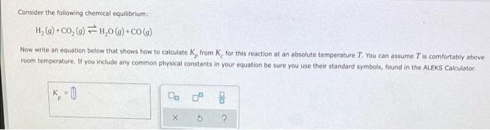 Consider the following chemical equilibrium:
H, (9) + CO, ()H,0 (G)+CO ()
Now write an equation below that shows how to calculate K, from K, for this reaction at an absolute temperature T. You can assume T is comfortably above
room temperature. If you include any common physical constants in your equation be sure you use their standard symbols, found in the ALEKS Calculator.
K 0
